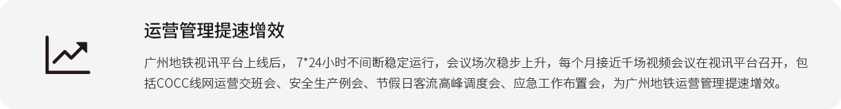 运营管理提速增效 广州地铁视讯平台上线后， 7*24小时不中止稳固运行，聚会场次稳步上升，每个月靠近千场视频聚会在视讯平台召开，包括COCC线网运营接班会、清静生产例会、节沐日客流岑岭调理会、应急事情安排会，为广州地铁运营管理提速增效。